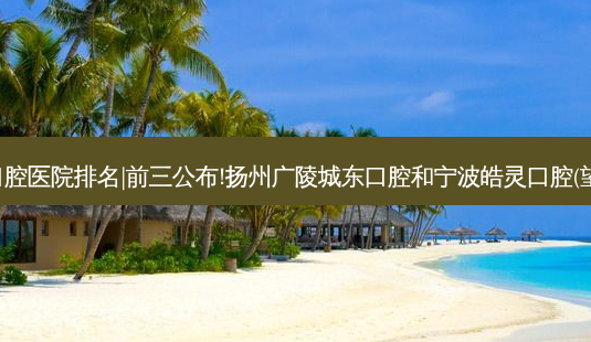 2023国内十大口腔医院排名|前三公布!扬州广陵城东口腔和宁波皓灵口腔(望童路店)哪个好?-第1张图片-南山整形网 2023国内十大口腔医院排名|前三公布!扬州广陵城东口腔和宁波皓灵口腔(望童路店)哪个好?-第1张图片-南山整形网