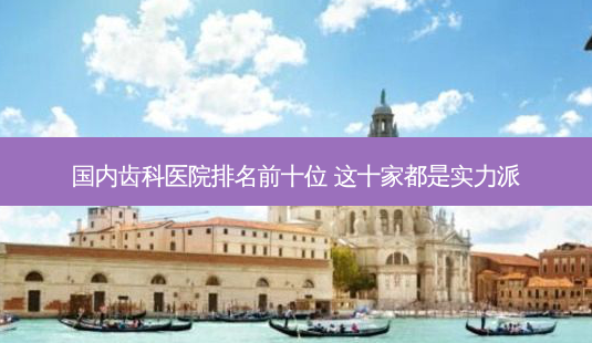 国内齿科医院排名前十位 这十家都是实力派-第1张图片-南山整形网 国内齿科医院排名前十位 这十家都是实力派-第1张图片-南山整形网