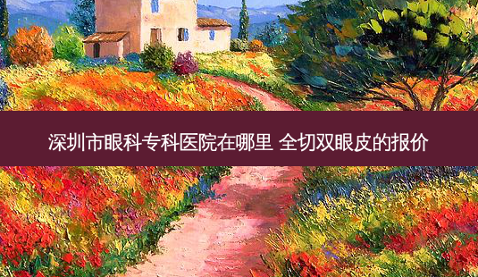 深圳市眼科专科医院在哪里 全切双眼皮的报价-第1张图片-南山整形网 深圳市眼科专科医院在哪里 全切双眼皮的报价-第1张图片-南山整形网