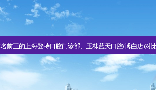 国内口腔医院排名前三的上海登特口腔门诊部、玉林蓝天口腔(博白店)对比!实力水平如何?-第1张图片-南山整形网