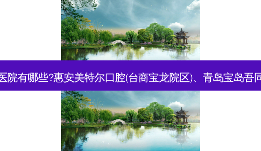 国内排名前三的牙科医院有哪些?惠安美特尔口腔(台商宝龙院区)、青岛宝岛吾同口腔医院都名列在榜-第1张图片-南山整形网 国内排名前三的牙科医院有哪些?惠安美特尔口腔(台商宝龙院区)、青岛宝岛吾同口腔医院都名列在榜-第1张图片-南山整形网