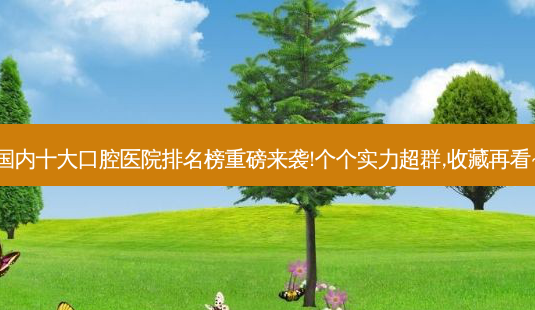 国内十大口腔医院排名榜重磅来袭!个个实力超群,收藏再看~-第1张图片-南山整形网 国内十大口腔医院排名榜重磅来袭!个个实力超群,收藏再看~-第1张图片-南山整形网