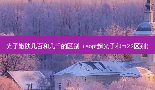 光子嫩肤几百和几千的区别(aopt超光子和m22区别)-第1张图片-南山整形网 光子嫩肤几百和几千的区别(aopt超光子和m22区别)-第1张图片-南山整形网