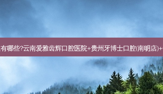 国内牙科医院排名前十位有哪些?云南爱雅齿辉口腔医院+贵州牙博士口腔(南明店)+长沙尚美口腔门诊部优势-第1张图片-南山整形网 国内牙科医院排名前十位有哪些?云南爱雅齿辉口腔医院+贵州牙博士口腔(南明店)+长沙尚美口腔门诊部优势-第1张图片-南山整形网