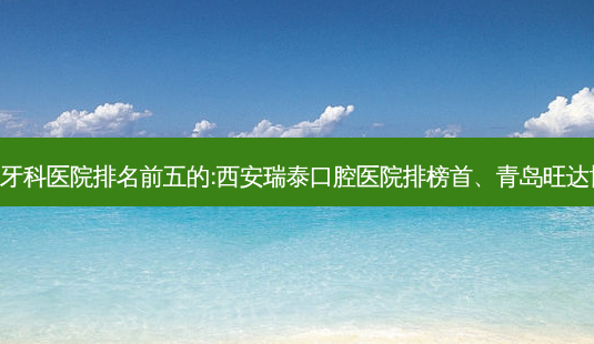 国内牙科外科牙科医院排名前五的:西安瑞泰口腔医院排榜首、青岛旺达博士口腔第二!-第1张图片-南山整形网 国内牙科外科牙科医院排名前五的:西安瑞泰口腔医院排榜首、青岛旺达博士口腔第二!-第1张图片-南山整形网