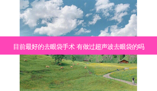 目前 *** 的去眼袋手术 有做过超声波去眼袋的吗-第1张图片-南山整形网 目前 *** 的去眼袋手术 有做过超声波去眼袋的吗-第1张图片-南山整形网