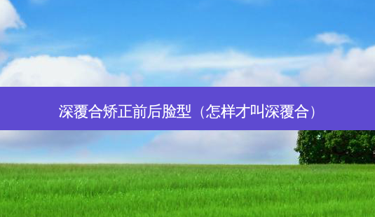 深覆合矫正前后脸型(怎样才叫深覆合)-第1张图片-南山整形网 深覆合矫正前后脸型(怎样才叫深覆合)-第1张图片-南山整形网