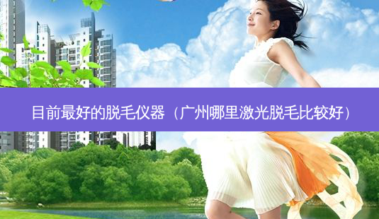 目前 *** 的脱毛仪器(广州哪里激光脱毛比较好)-第1张图片-南山整形网 目前 *** 的脱毛仪器(广州哪里激光脱毛比较好)-第1张图片-南山整形网