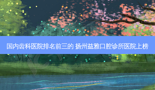 国内齿科医院排名前三的 扬州益雅口腔诊所医院上榜-第1张图片-南山整形网 国内齿科医院排名前三的 扬州益雅口腔诊所医院上榜-第1张图片-南山整形网