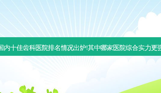 国内十佳齿科医院排名情况出炉!其中哪家医院综合实力更强-第1张图片-南山整形网 国内十佳齿科医院排名情况出炉!其中哪家医院综合实力更强-第1张图片-南山整形网