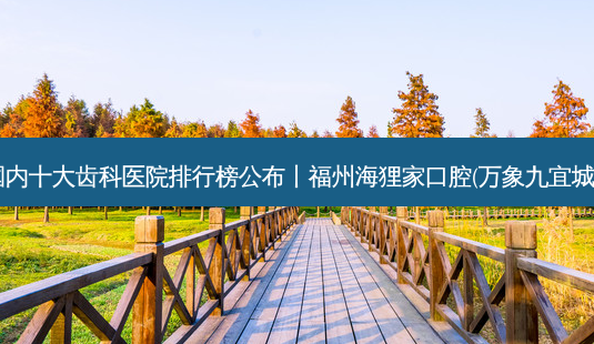 2023国内十大齿科医院排行榜公布丨福州海狸家口腔(万象九宜城店)之一-第1张图片-南山整形网 2023国内十大齿科医院排行榜公布丨福州海狸家口腔(万象九宜城店)之一-第1张图片-南山整形网