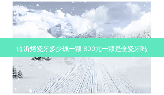 临沂烤瓷牙多少钱一颗 800元一颗是全瓷牙吗-第1张图片-南山整形网 临沂烤瓷牙多少钱一颗 800元一颗是全瓷牙吗-第1张图片-南山整形网
