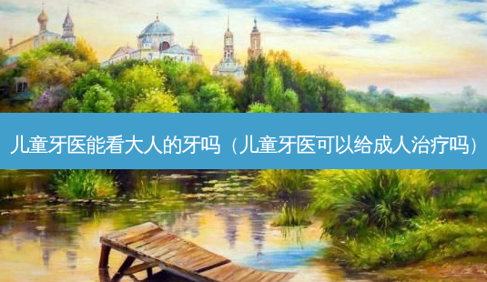 儿童牙医能看大人的牙吗(儿童牙医可以给成人治疗吗)-第1张图片-南山整形网 儿童牙医能看大人的牙吗(儿童牙医可以给成人治疗吗)-第1张图片-南山整形网