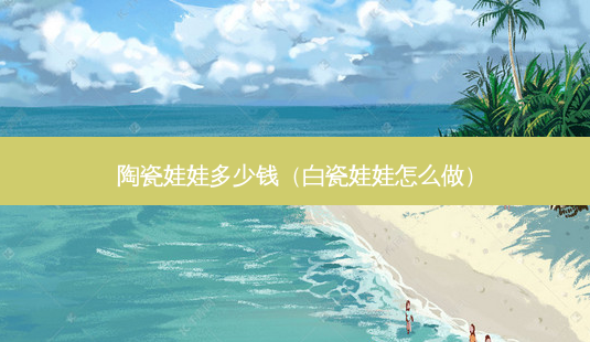 陶瓷娃娃多少钱(白瓷娃娃怎么做)-第1张图片-南山整形网 陶瓷娃娃多少钱(白瓷娃娃怎么做)-第1张图片-南山整形网
