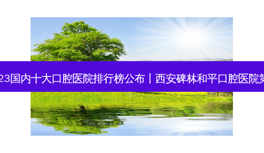 2023国内十大口腔医院排行榜公布丨西安碑林和平口腔医院之一-第1张图片-南山整形网 2023国内十大口腔医院排行榜公布丨西安碑林和平口腔医院之一-第1张图片-南山整形网