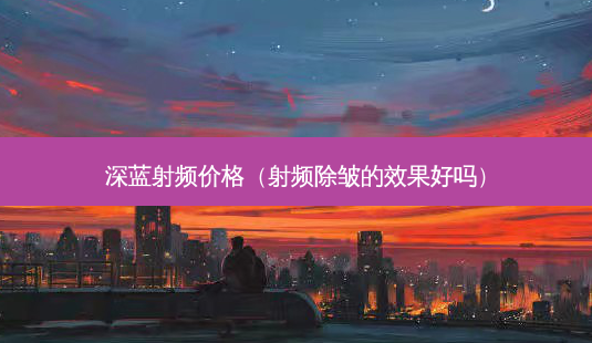 深蓝射频价格(射频除皱的效果好吗)-第1张图片-南山整形网 深蓝射频价格(射频除皱的效果好吗)-第1张图片-南山整形网