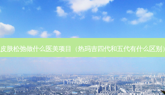 皮肤松弛做什么医美项目(热玛吉四代和五代有什么区别)-第1张图片-南山整形网 皮肤松弛做什么医美项目(热玛吉四代和五代有什么区别)-第1张图片-南山整形网
