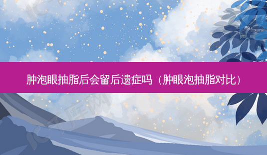 肿泡眼抽脂后会留后遗症吗(肿眼泡抽脂对比)-第1张图片-南山整形网 肿泡眼抽脂后会留后遗症吗(肿眼泡抽脂对比)-第1张图片-南山整形网