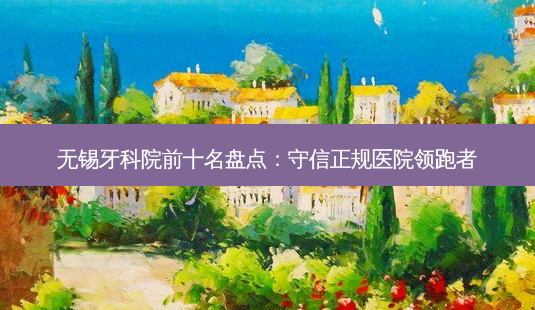 无锡牙科院前十名盘点:守信正规医院领跑者-第1张图片-南山整形网 无锡牙科院前十名盘点:守信正规医院领跑者-第1张图片-南山整形网