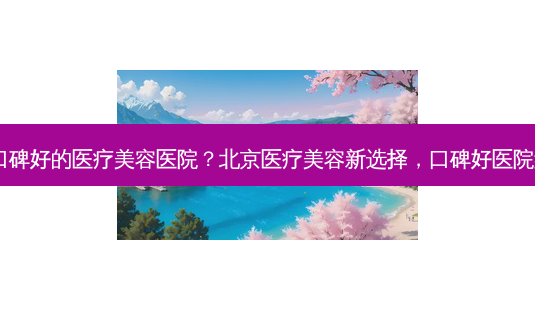 北京口碑好的医疗美容医院?北京医疗美容新选择,口碑好医院盘点!-第1张图片-南山整形网 北京口碑好的医疗美容医院?北京医疗美容新选择,口碑好医院盘点!-第1张图片-南山整形网