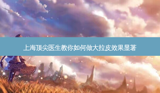 上海 *** 医生教你如何做大拉皮效果显著-第1张图片-南山整形网 上海 *** 医生教你如何做大拉皮效果显著-第1张图片-南山整形网
