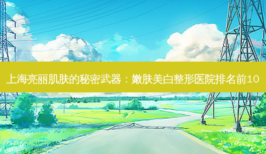 上海亮丽肌肤的秘密武器:嫩肤美白整形医院排名前10-第1张图片-南山整形网 上海亮丽肌肤的秘密武器:嫩肤美白整形医院排名前10-第1张图片-南山整形网