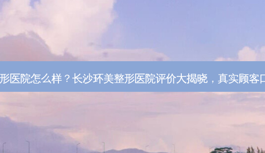 长沙环美整形医院怎么样?长沙环美整形医院评价大揭晓,真实顾客口碑告诉你!-第1张图片-南山整形网 长沙环美整形医院怎么样?长沙环美整形医院评价大揭晓,真实顾客口碑告诉你!-第1张图片-南山整形网