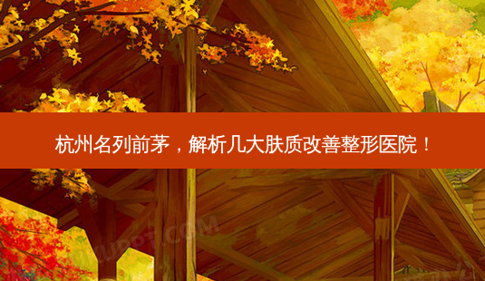 杭州名列前茅,解析几大肤质改善整形医院!-第1张图片-南山整形网 杭州名列前茅,解析几大肤质改善整形医院!-第1张图片-南山整形网