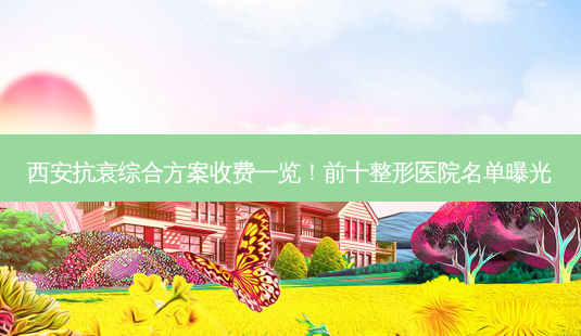 西安抗衰综合方案收费一览!前十整形医院名单曝光-第1张图片-南山整形网 西安抗衰综合方案收费一览!前十整形医院名单曝光-第1张图片-南山整形网