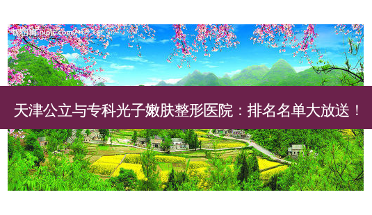 天津公立与专科光子嫩肤整形医院:排名名单大放送!-第1张图片-南山整形网 天津公立与专科光子嫩肤整形医院:排名名单大放送!-第1张图片-南山整形网