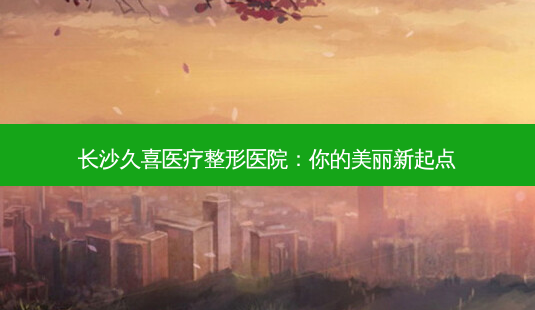 长沙久喜医疗整形医院:你的美丽新起点-第1张图片-南山整形网 长沙久喜医疗整形医院:你的美丽新起点-第1张图片-南山整形网