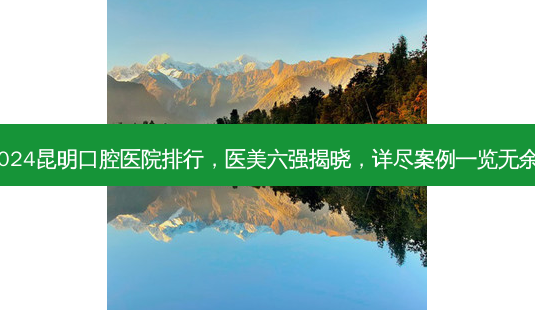 2024昆明口腔医院排行,医美六强揭晓,详尽案例一览无余!-第1张图片-南山整形网 2024昆明口腔医院排行,医美六强揭晓,详尽案例一览无余!-第1张图片-南山整形网