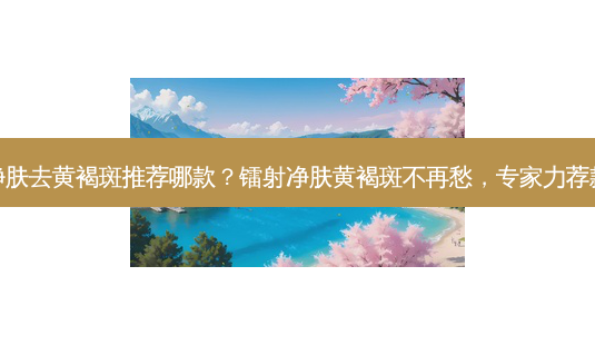 镭射净肤去黄褐斑推荐哪款?镭射净肤黄褐斑不再愁,专家力荐款有效-第1张图片-南山整形网 镭射净肤去黄褐斑推荐哪款?镭射净肤黄褐斑不再愁,专家力荐款有效-第1张图片-南山整形网