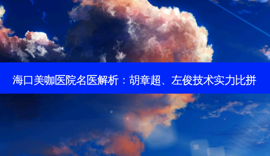 海口美咖医院名医解析:胡章超、左俊技术实力比拼-第1张图片-南山整形网 海口美咖医院名医解析:胡章超、左俊技术实力比拼-第1张图片-南山整形网