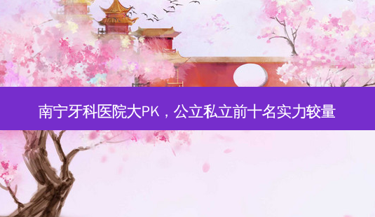 南宁牙科医院大PK,公立私立前十名实力较量-第1张图片-南山整形网 南宁牙科医院大PK,公立私立前十名实力较量-第1张图片-南山整形网