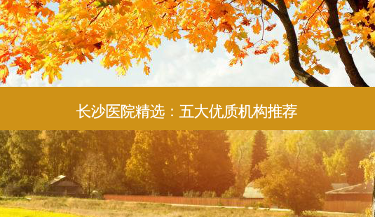 长沙医院精选:五大优质机构推荐-第1张图片-南山整形网 长沙医院精选:五大优质机构推荐-第1张图片-南山整形网