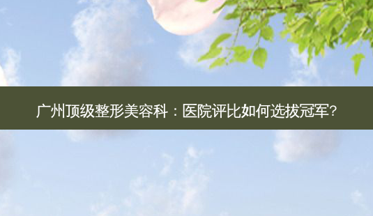 广州 *** 整形美容科:医院评比如何选拔冠军?-第1张图片-南山整形网 广州 *** 整形美容科:医院评比如何选拔冠军?-第1张图片-南山整形网