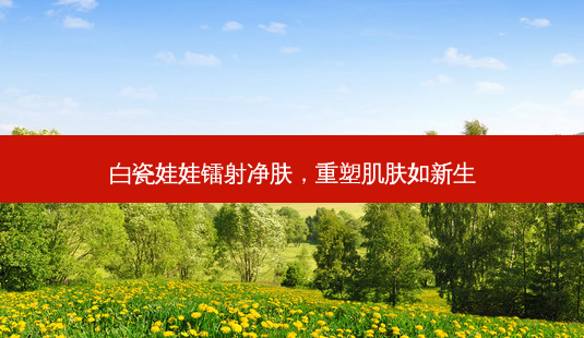 白瓷娃娃镭射净肤,重塑肌肤如新生-第1张图片-南山整形网 白瓷娃娃镭射净肤,重塑肌肤如新生-第1张图片-南山整形网
