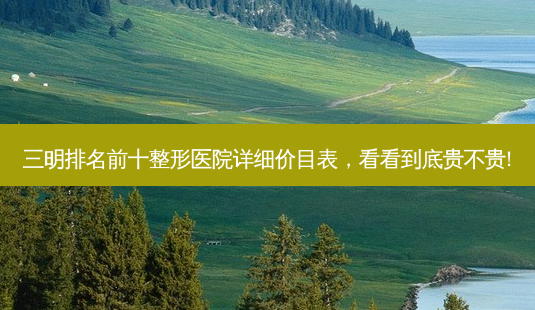 三明排名前十整形医院详细价目表,看看到底贵不贵!-第1张图片-南山整形网 三明排名前十整形医院详细价目表,看看到底贵不贵!-第1张图片-南山整形网