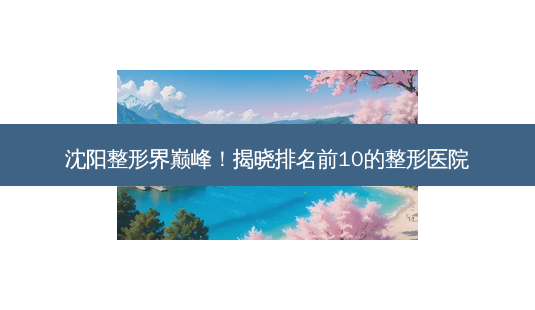 沈阳整形界巅峰!揭晓排名前10的整形医院-第1张图片-南山整形网 沈阳整形界巅峰!揭晓排名前10的整形医院-第1张图片-南山整形网