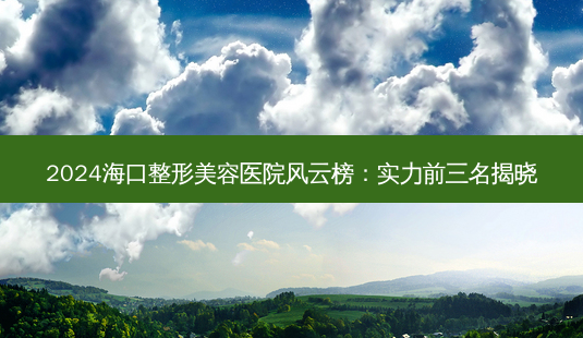2024海口整形美容医院风云榜：实力前三名揭晓-第1张图片-南山整形网
