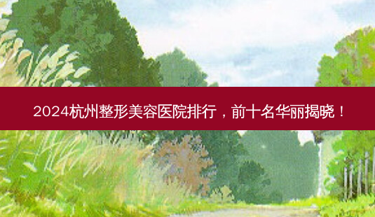 2024杭州整形美容医院排行，前十名华丽揭晓！-第1张图片-南山整形网