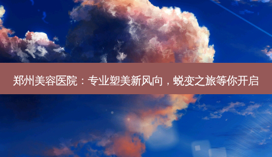 郑州美容医院：专业塑美新风向，蜕变之旅等你开启-第1张图片-南山整形网