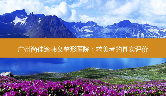 广州尚佳逸韩义整形医院:求美者的真实评价-第1张图片-南山整形网 广州尚佳逸韩义整形医院:求美者的真实评价-第1张图片-南山整形网
