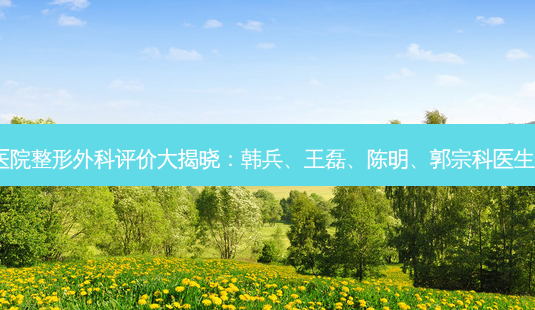南京中大医院整形外科评价大揭晓:韩兵、王磊、陈明、郭宗科医生技术如何?-第1张图片-南山整形网 南京中大医院整形外科评价大揭晓:韩兵、王磊、陈明、郭宗科医生技术如何?-第1张图片-南山整形网