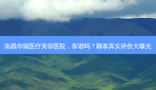 南昌华瑞医疗美容医院,靠谱吗?顾客真实评价大曝光-第1张图片-南山整形网 南昌华瑞医疗美容医院,靠谱吗?顾客真实评价大曝光-第1张图片-南山整形网