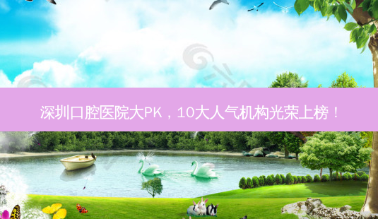 深圳口腔医院大PK,10大人气机构光荣上榜!-第1张图片-南山整形网 深圳口腔医院大PK,10大人气机构光荣上榜!-第1张图片-南山整形网
