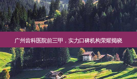 广州齿科医院前三甲,实力口碑机构荣耀揭晓-第1张图片-南山整形网 广州齿科医院前三甲,实力口碑机构荣耀揭晓-第1张图片-南山整形网