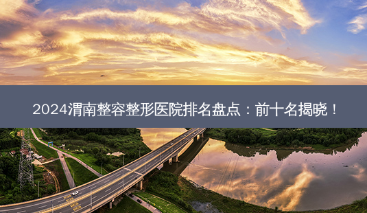 2024渭南整容整形医院排名盘点：前十名揭晓！-第1张图片-南山整形网