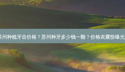 苏州种植牙齿价格？苏州种牙多少钱一颗？价格表震惊曝光！-第1张图片-南山整形网